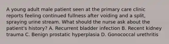 A young adult male patient seen at the primary care clinic reports feeling continued fullness after voiding and a split, spraying urine stream. What should the nurse ask about the patient's history? A. Recurrent bladder infection B. Recent kidney trauma C. Benign prostatic hyperplasia D. Gonococcal urethritis