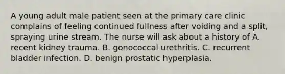 A young adult male patient seen at the primary care clinic complains of feeling continued fullness after voiding and a split, spraying urine stream. The nurse will ask about a history of A. recent kidney trauma. B. gonococcal urethritis. C. recurrent bladder infection. D. benign prostatic hyperplasia.