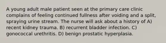 A young adult male patient seen at the primary care clinic complains of feeling continued fullness after voiding and a split, spraying urine stream. The nurse will ask about a history of A) recent kidney trauma. B) recurrent bladder infection. C) gonococcal urethritis. D) benign prostatic hyperplasia.