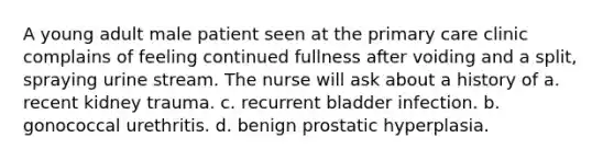 A young adult male patient seen at the primary care clinic complains of feeling continued fullness after voiding and a split, spraying urine stream. The nurse will ask about a history of a. recent kidney trauma. c. recurrent bladder infection. b. gonococcal urethritis. d. benign prostatic hyperplasia.