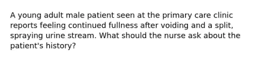 A young adult male patient seen at the primary care clinic reports feeling continued fullness after voiding and a split, spraying urine stream. What should the nurse ask about the patient's history?