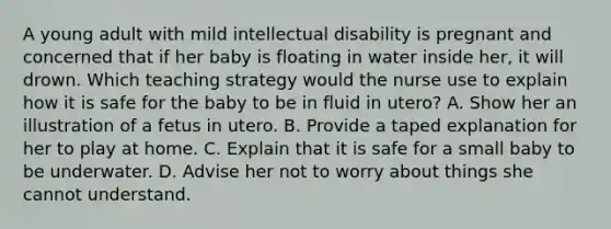 A young adult with mild intellectual disability is pregnant and concerned that if her baby is floating in water inside her, it will drown. Which teaching strategy would the nurse use to explain how it is safe for the baby to be in fluid in utero? A. Show her an illustration of a fetus in utero. B. Provide a taped explanation for her to play at home. C. Explain that it is safe for a small baby to be underwater. D. Advise her not to worry about things she cannot understand.