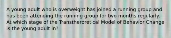 A young adult who is overweight has joined a running group and has been attending the running group for two months regularly. At which stage of the Transtheroretical Model of Behavior Change is the young adult in?