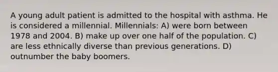 A young adult patient is admitted to the hospital with asthma. He is considered a millennial. Millennials: A) were born between 1978 and 2004. B) make up over one half of the population. C) are less ethnically diverse than previous generations. D) outnumber the baby boomers.