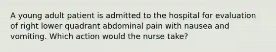 A young adult patient is admitted to the hospital for evaluation of right lower quadrant abdominal pain with nausea and vomiting. Which action would the nurse take?