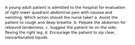 A young adult patient is admitted to the hospital for evaluation of right lower quadrant abdominal pain with nausea and vomiting. Which action should the nurse take? a. Assist the patient to cough and deep breathe. b. Palpate the abdomen for rebound tenderness. c. Suggest the patient lie on the side, flexing the right leg. d. Encourage the patient to sip clear, noncarbonated liquids