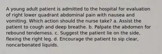 A young adult patient is admitted to the hospital for evaluation of right lower quadrant abdominal pain with nausea and vomiting. Which action should the nurse take? a. Assist the patient to cough and deep breathe. b. Palpate the abdomen for rebound tenderness. c. Suggest the patient lie on the side, flexing the right leg. d. Encourage the patient to sip clear, noncarbonated liquids.