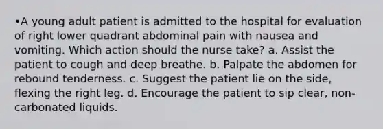 •A young adult patient is admitted to the hospital for evaluation of right lower quadrant abdominal pain with nausea and vomiting. Which action should the nurse take? a. Assist the patient to cough and deep breathe. b. Palpate the abdomen for rebound tenderness. c. Suggest the patient lie on the side, flexing the right leg. d. Encourage the patient to sip clear, non-carbonated liquids.