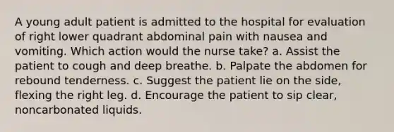 A young adult patient is admitted to the hospital for evaluation of right lower quadrant abdominal pain with nausea and vomiting. Which action would the nurse take? a. Assist the patient to cough and deep breathe. b. Palpate the abdomen for rebound tenderness. c. Suggest the patient lie on the side, flexing the right leg. d. Encourage the patient to sip clear, noncarbonated liquids.