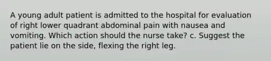 A young adult patient is admitted to the hospital for evaluation of right lower quadrant abdominal pain with nausea and vomiting. Which action should the nurse take? c. Suggest the patient lie on the side, flexing the right leg.