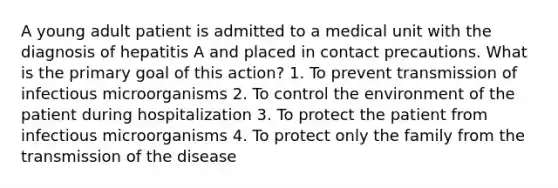 A young adult patient is admitted to a medical unit with the diagnosis of hepatitis A and placed in contact precautions. What is the primary goal of this action? 1. To prevent transmission of infectious microorganisms 2. To control the environment of the patient during hospitalization 3. To protect the patient from infectious microorganisms 4. To protect only the family from the transmission of the disease