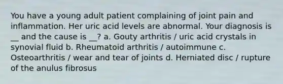 You have a young adult patient complaining of joint pain and inflammation. Her uric acid levels are abnormal. Your diagnosis is __ and the cause is __? a. Gouty arthritis / uric acid crystals in synovial fluid b. Rheumatoid arthritis / autoimmune c. Osteoarthritis / wear and tear of joints d. Herniated disc / rupture of the anulus fibrosus