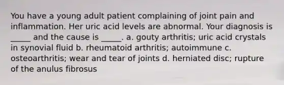 You have a young adult patient complaining of joint pain and inflammation. Her uric acid levels are abnormal. Your diagnosis is _____ and the cause is _____. a. gouty arthritis; uric acid crystals in synovial fluid b. rheumatoid arthritis; autoimmune c. osteoarthritis; wear and tear of joints d. herniated disc; rupture of the anulus fibrosus