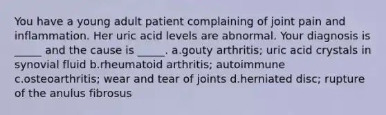 You have a young adult patient complaining of joint pain and inflammation. Her uric acid levels are abnormal. Your diagnosis is _____ and the cause is _____. a.gouty arthritis; uric acid crystals in synovial fluid b.rheumatoid arthritis; autoimmune c.osteoarthritis; wear and tear of joints d.herniated disc; rupture of the anulus fibrosus