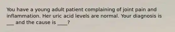 You have a young adult patient complaining of joint pain and inflammation. Her uric acid levels are normal. Your diagnosis is ___ and the cause is ____?