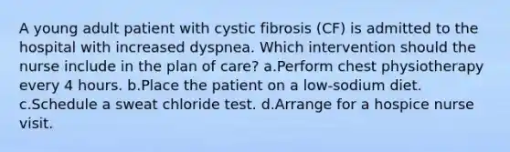 A young adult patient with cystic fibrosis (CF) is admitted to the hospital with increased dyspnea. Which intervention should the nurse include in the plan of care? a.Perform chest physiotherapy every 4 hours. b.Place the patient on a low-sodium diet. c.Schedule a sweat chloride test. d.Arrange for a hospice nurse visit.