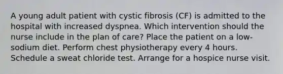 A young adult patient with cystic fibrosis (CF) is admitted to the hospital with increased dyspnea. Which intervention should the nurse include in the plan of care? Place the patient on a low-sodium diet. Perform chest physiotherapy every 4 hours. Schedule a sweat chloride test. Arrange for a hospice nurse visit.