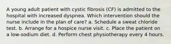 A young adult patient with cystic fibrosis (CF) is admitted to the hospital with increased dyspnea. Which intervention should the nurse include in the plan of care? a. Schedule a sweat chloride test. b. Arrange for a hospice nurse visit. c. Place the patient on a low-sodium diet. d. Perform chest physiotherapy every 4 hours.