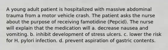 A young adult patient is hospitalized with massive abdominal trauma from a motor vehicle crash. The patient asks the nurse about the purpose of receiving famotidine (Pepcid). The nurse will explain that the medication will a. decrease nausea and vomiting. b. inhibit development of stress ulcers. c. lower the risk for H. pylori infection. d. prevent aspiration of gastric contents.