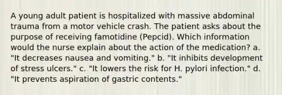 A young adult patient is hospitalized with massive abdominal trauma from a motor vehicle crash. The patient asks about the purpose of receiving famotidine (Pepcid). Which information would the nurse explain about the action of the medication? a. "It decreases nausea and vomiting." b. "It inhibits development of stress ulcers." c. "It lowers the risk for H. pylori infection." d. "It prevents aspiration of gastric contents."