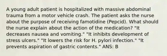 A young adult patient is hospitalized with massive abdominal trauma from a motor vehicle crash. The patient asks the nurse about the purpose of receiving famotidine (Pepcid). What should the nurse explain about the action of the medication? "It decreases nausea and vomiting." "It inhibits development of stress ulcers." "It lowers the risk for H. pylori infection." "It prevents aspiration of gastric contents." ANS: B