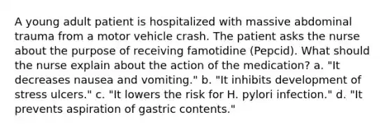 A young adult patient is hospitalized with massive abdominal trauma from a motor vehicle crash. The patient asks the nurse about the purpose of receiving famotidine (Pepcid). What should the nurse explain about the action of the medication? a. "It decreases nausea and vomiting." b. "It inhibits development of stress ulcers." c. "It lowers the risk for H. pylori infection." d. "It prevents aspiration of gastric contents."