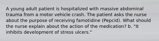 A young adult patient is hospitalized with massive abdominal trauma from a motor vehicle crash. The patient asks the nurse about the purpose of receiving famotidine (Pepcid). What should the nurse explain about the action of the medication? b. "It inhibits development of stress ulcers."