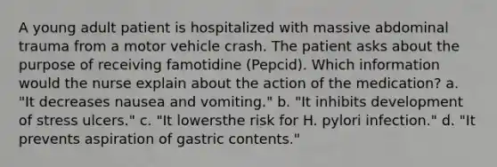 A young adult patient is hospitalized with massive abdominal trauma from a motor vehicle crash. The patient asks about the purpose of receiving famotidine (Pepcid). Which information would the nurse explain about the action of the medication? a. "It decreases nausea and vomiting." b. "It inhibits development of stress ulcers." c. "It lowersthe risk for H. pylori infection." d. "It prevents aspiration of gastric contents."