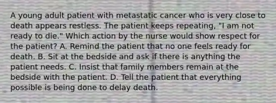 A young adult patient with metastatic cancer who is very close to death appears restless. The patient keeps repeating, "I am not ready to die." Which action by the nurse would show respect for the patient? A. Remind the patient that no one feels ready for death. B. Sit at the bedside and ask if there is anything the patient needs. C. Insist that family members remain at the bedside with the patient. D. Tell the patient that everything possible is being done to delay death.