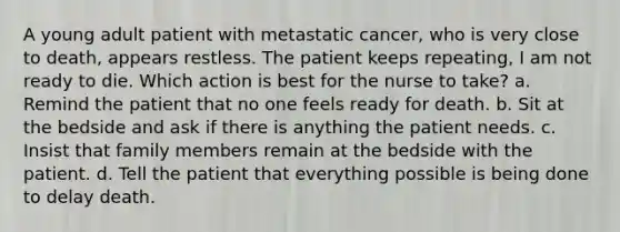 A young adult patient with metastatic cancer, who is very close to death, appears restless. The patient keeps repeating, I am not ready to die. Which action is best for the nurse to take? a. Remind the patient that no one feels ready for death. b. Sit at the bedside and ask if there is anything the patient needs. c. Insist that family members remain at the bedside with the patient. d. Tell the patient that everything possible is being done to delay death.