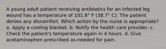 A young adult patient receiving antibiotics for an infected leg wound has a temperature of 101.8° F (38.7° C). The patient denies any discomfort. Which action by the nurse is appropriate? a. Apply a cooling blanket. b. Notify the health care provider. c. Check the patient's temperature again in 4 hours. d. Give acetaminophen prescribed as-needed for pain.