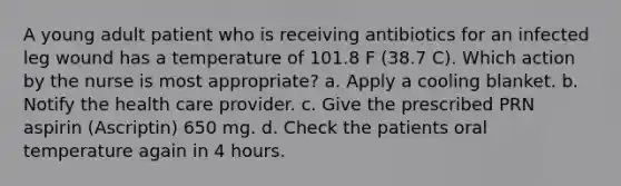 A young adult patient who is receiving antibiotics for an infected leg wound has a temperature of 101.8 F (38.7 C). Which action by the nurse is most appropriate? a. Apply a cooling blanket. b. Notify the health care provider. c. Give the prescribed PRN aspirin (Ascriptin) 650 mg. d. Check the patients oral temperature again in 4 hours.