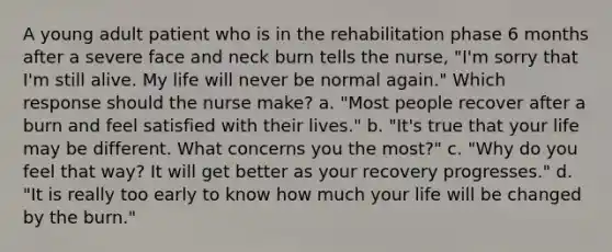 A young adult patient who is in the rehabilitation phase 6 months after a severe face and neck burn tells the nurse, "I'm sorry that I'm still alive. My life will never be normal again." Which response should the nurse make? a. "Most people recover after a burn and feel satisfied with their lives." b. "It's true that your life may be different. What concerns you the most?" c. "Why do you feel that way? It will get better as your recovery progresses." d. "It is really too early to know how much your life will be changed by the burn."