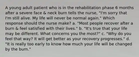 A young adult patient who is in the rehabilitation phase 6 months after a severe face & neck burn tells the nurse, "I'm sorry that I'm still alive. My life will never be normal again." Which response should the nurse make? a. "Most people recover after a burn & feel satisfied with their lives." b. "It's true that your life may be different. What concerns you the most?" c. "Why do you feel that way? It will get better as your recovery progresses." d. "It is really too early to know how much your life will be changed by the burn."