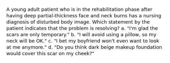 A young adult patient who is in the rehabilitation phase after having deep partial-thickness face and neck burns has a nursing diagnosis of disturbed body image. Which statement by the patient indicates that the problem is resolving? a. "I'm glad the scars are only temporary." b. "I will avoid using a pillow, so my neck will be OK." c. "I bet my boyfriend won't even want to look at me anymore." d. "Do you think dark beige makeup foundation would cover this scar on my cheek?"