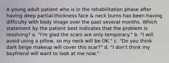 A young adult patient who is in the rehabilitation phase after having deep partial-thickness face & neck burns has been having difficulty with body image over the past several months. Which statement by the patient best indicates that the problem is resolving? a. "I'm glad the scars are only temporary." b. "I will avoid using a pillow, so my neck will be OK." c. "Do you think dark beige makeup will cover this scar?" d. "I don't think my boyfriend will want to look at me now."