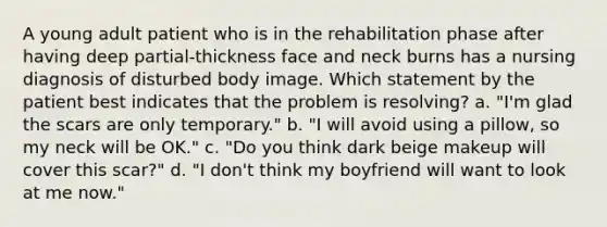 A young adult patient who is in the rehabilitation phase after having deep partial-thickness face and neck burns has a nursing diagnosis of disturbed body image. Which statement by the patient best indicates that the problem is resolving? a. "I'm glad the scars are only temporary." b. "I will avoid using a pillow, so my neck will be OK." c. "Do you think dark beige makeup will cover this scar?" d. "I don't think my boyfriend will want to look at me now."