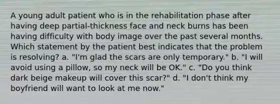 A young adult patient who is in the rehabilitation phase after having deep partial-thickness face and neck burns has been having difficulty with body image over the past several months. Which statement by the patient best indicates that the problem is resolving? a. "I'm glad the scars are only temporary." b. "I will avoid using a pillow, so my neck will be OK." c. "Do you think dark beige makeup will cover this scar?" d. "I don't think my boyfriend will want to look at me now."