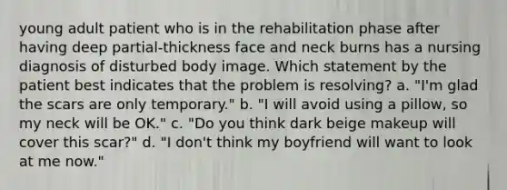 young adult patient who is in the rehabilitation phase after having deep partial-thickness face and neck burns has a nursing diagnosis of disturbed body image. Which statement by the patient best indicates that the problem is resolving? a. "I'm glad the scars are only temporary." b. "I will avoid using a pillow, so my neck will be OK." c. "Do you think dark beige makeup will cover this scar?" d. "I don't think my boyfriend will want to look at me now."