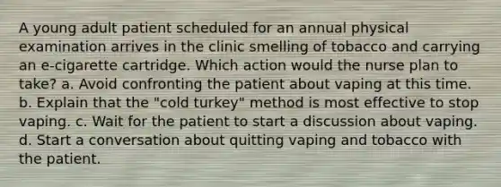 A young adult patient scheduled for an annual physical examination arrives in the clinic smelling of tobacco and carrying an e-cigarette cartridge. Which action would the nurse plan to take? a. Avoid confronting the patient about vaping at this time. b. Explain that the "cold turkey" method is most effective to stop vaping. c. Wait for the patient to start a discussion about vaping. d. Start a conversation about quitting vaping and tobacco with the patient.