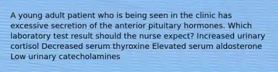 A young adult patient who is being seen in the clinic has excessive secretion of the anterior pituitary hormones. Which laboratory test result should the nurse expect? Increased urinary cortisol Decreased serum thyroxine Elevated serum aldosterone Low urinary catecholamines