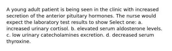 A young adult patient is being seen in the clinic with increased secretion of the anterior pituitary hormones. The nurse would expect the laboratory test results to show Select one: a. increased urinary cortisol. b. elevated serum aldosterone levels. c. low urinary catecholamines excretion. d. decreased serum thyroxine.