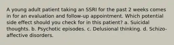 A young adult patient taking an SSRI for the past 2 weeks comes in for an evaluation and follow-up appointment. Which potential side effect should you check for in this patient? a. Suicidal thoughts. b. Psychotic episodes. c. Delusional thinking. d. Schizo-affective disorders.