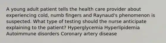 A young adult patient tells the health care provider about experiencing cold, numb fingers and Raynaud's phenomenon is suspected. What type of testing should the nurse anticipate explaining to the patient? Hyperglycemia Hyperlipidemia Autoimmune disorders Coronary artery disease