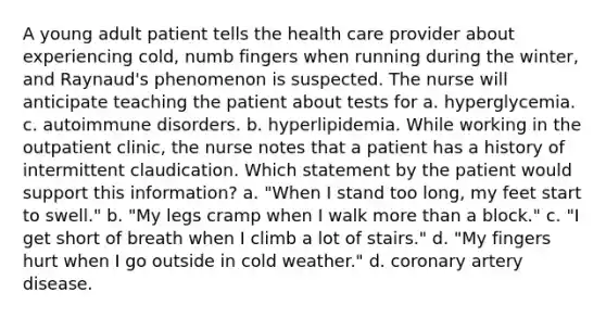 A young adult patient tells the health care provider about experiencing cold, numb fingers when running during the winter, and Raynaud's phenomenon is suspected. The nurse will anticipate teaching the patient about tests for a. hyperglycemia. c. autoimmune disorders. b. hyperlipidemia. While working in the outpatient clinic, the nurse notes that a patient has a history of intermittent claudication. Which statement by the patient would support this information? a. "When I stand too long, my feet start to swell." b. "My legs cramp when I walk more than a block." c. "I get short of breath when I climb a lot of stairs." d. "My fingers hurt when I go outside in cold weather." d. coronary artery disease.