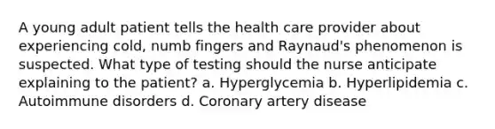 A young adult patient tells the health care provider about experiencing cold, numb fingers and Raynaud's phenomenon is suspected. What type of testing should the nurse anticipate explaining to the patient? a. Hyperglycemia b. Hyperlipidemia c. Autoimmune disorders d. Coronary artery disease