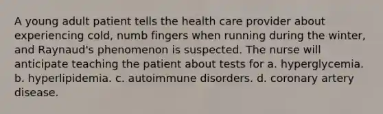 A young adult patient tells the health care provider about experiencing cold, numb fingers when running during the winter, and Raynaud's phenomenon is suspected. The nurse will anticipate teaching the patient about tests for a. hyperglycemia. b. hyperlipidemia. c. <a href='https://www.questionai.com/knowledge/kUHNnKGa4v-autoimmune-disorders' class='anchor-knowledge'>autoimmune disorders</a>. d. coronary artery disease.