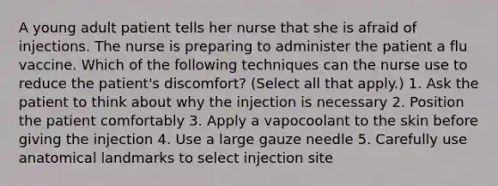 A young adult patient tells her nurse that she is afraid of injections. The nurse is preparing to administer the patient a flu vaccine. Which of the following techniques can the nurse use to reduce the patient's discomfort? (Select all that apply.) 1. Ask the patient to think about why the injection is necessary 2. Position the patient comfortably 3. Apply a vapocoolant to the skin before giving the injection 4. Use a large gauze needle 5. Carefully use anatomical landmarks to select injection site