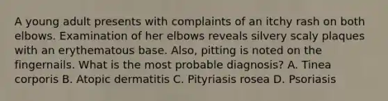 A young adult presents with complaints of an itchy rash on both elbows. Examination of her elbows reveals silvery scaly plaques with an erythematous base. Also, pitting is noted on the fingernails. What is the most probable diagnosis? A. Tinea corporis B. Atopic dermatitis C. Pityriasis rosea D. Psoriasis