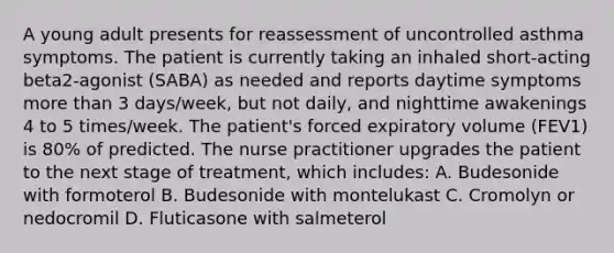 A young adult presents for reassessment of uncontrolled asthma symptoms. The patient is currently taking an inhaled short-acting beta2-agonist (SABA) as needed and reports daytime symptoms more than 3 days/week, but not daily, and nighttime awakenings 4 to 5 times/week. The patient's forced expiratory volume (FEV1) is 80% of predicted. The nurse practitioner upgrades the patient to the next stage of treatment, which includes: A. Budesonide with formoterol B. Budesonide with montelukast C. Cromolyn or nedocromil D. Fluticasone with salmeterol